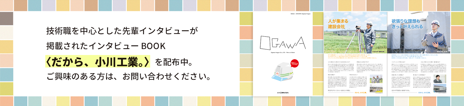 技術職を中心とした先輩インタビューが掲載されたインタビューBOOK〈だから、小川工業。〉を配布中。ご興味のある方は、お問い合わせください。